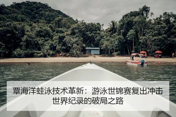 覃海洋蛙泳技术革新：游泳世锦赛复出冲击世界纪录的破局之路