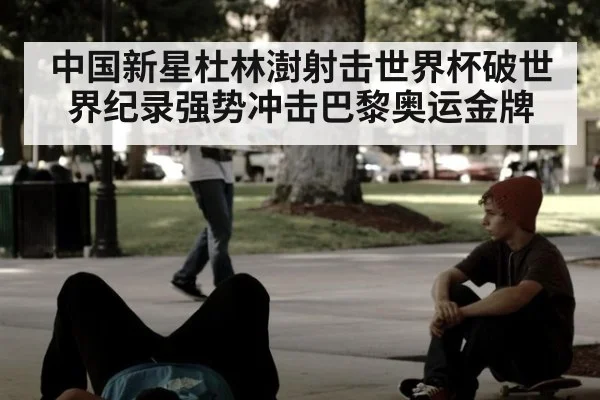 中国新星杜林澍射击世界杯破世界纪录强势冲击巴黎奥运金牌