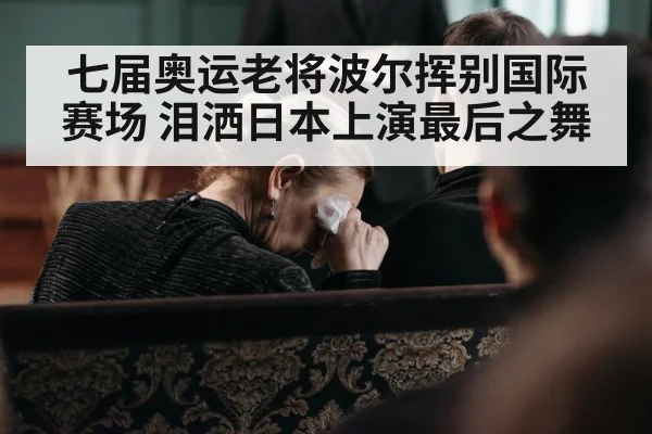 七届奥运老将波尔挥别国际赛场 泪洒日本上演最后之舞